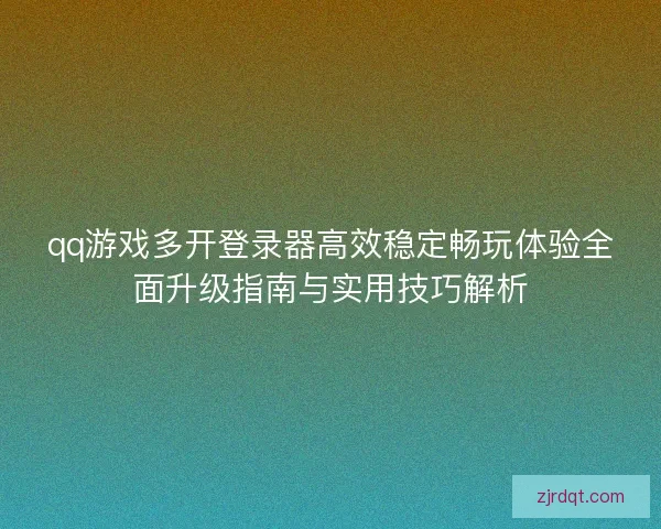 qq游戏多开登录器高效稳定畅玩体验全面升级指南与实用技巧解析
