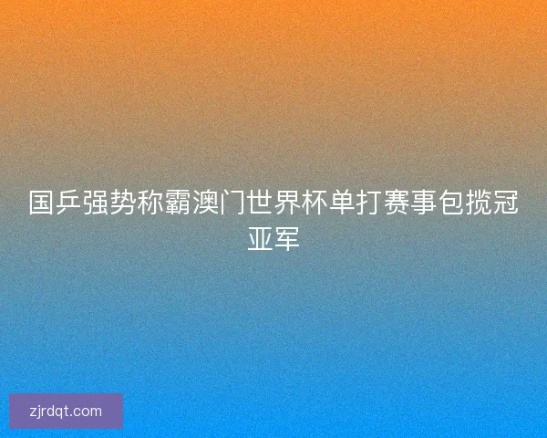 国乒强势称霸澳门世界杯单打赛事包揽冠亚军 国乒强势称霸澳门世界杯单打赛事包揽冠亚军