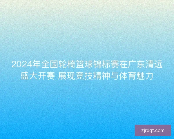 2024年全国轮椅篮球锦标赛在广东清远盛大开赛 展现竞技精神与体育魅力