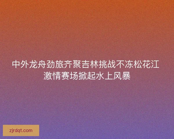 中外龙舟劲旅齐聚吉林挑战不冻松花江 激情赛场掀起水上风暴