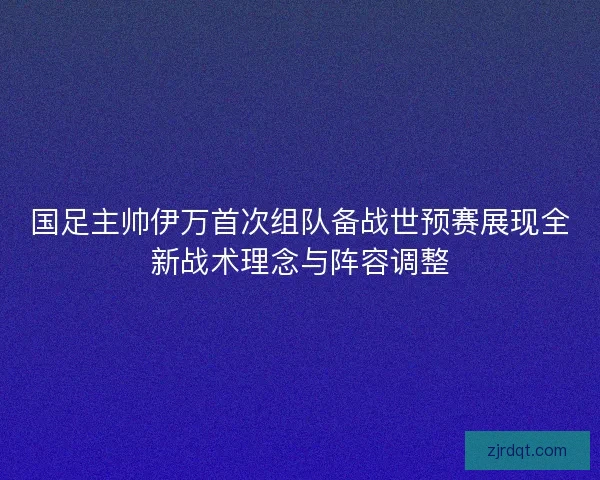 国足主帅伊万首次组队备战世预赛展现全新战术理念与阵容调整 国足主帅伊万首次组队备战世预赛展现全新战术理念与阵容调整