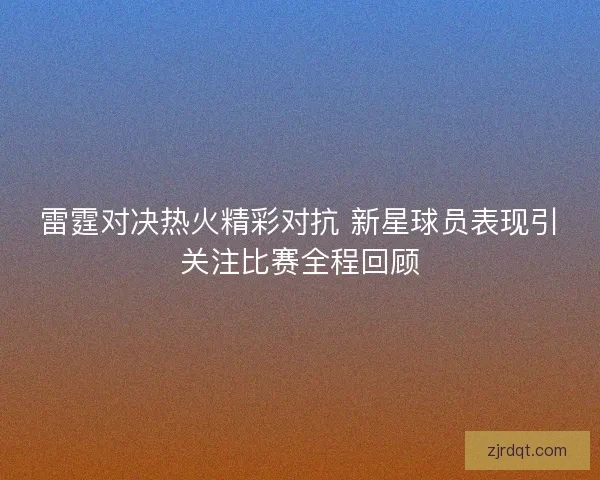 雷霆对决热火精彩对抗 新星球员表现引关注比赛全程回顾 雷霆对决热火精彩对抗 新星球员表现引关注比赛全程回顾