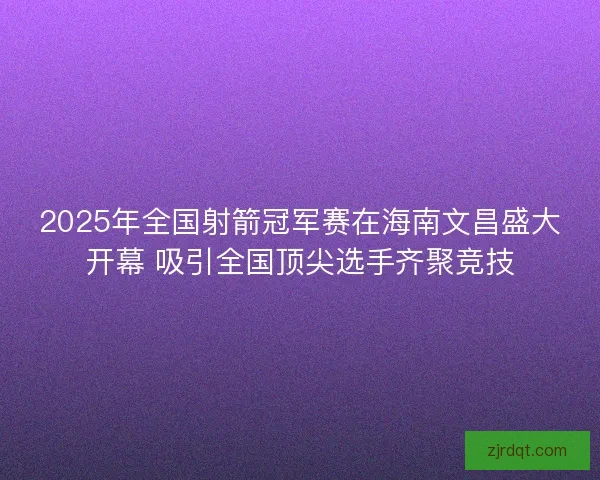 2025年全国射箭冠军赛在海南文昌盛大开幕 吸引全国顶尖选手齐聚竞技 2025年全国射箭冠军赛在海南文昌盛大开幕 吸引全国顶尖选手齐聚竞技