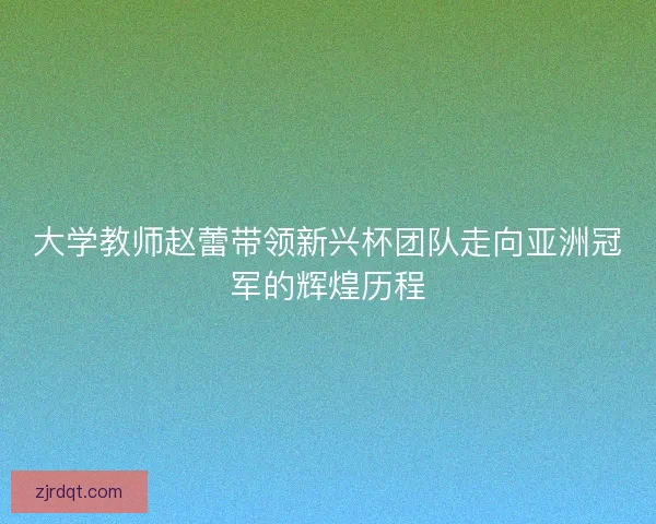 大学教师赵蕾带领新兴杯团队走向亚洲冠军的辉煌历程 大学教师赵蕾带领新兴杯团队走向亚洲冠军的辉煌历程