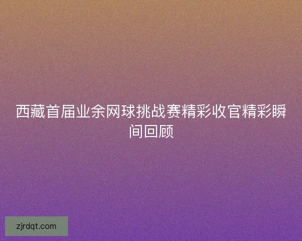 西藏首届业余网球挑战赛精彩收官精彩瞬间回顾 西藏首届业余网球挑战赛精彩收官精彩瞬间回顾
