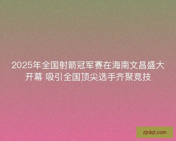 2025年全国射箭冠军赛在海南文昌盛大开幕 吸引全国顶尖选手齐聚竞技 2025年全国射箭冠军赛在海南文昌盛大开幕 吸引全国顶尖选手齐聚竞技