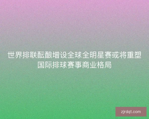 世界排联酝酿增设全球全明星赛或将重塑国际排球赛事商业格局 世界排联酝酿增设全球全明星赛或将重塑国际排球赛事商业格局