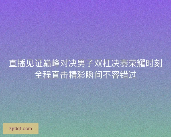 直播见证巅峰对决男子双杠决赛荣耀时刻全程直击精彩瞬间不容错过