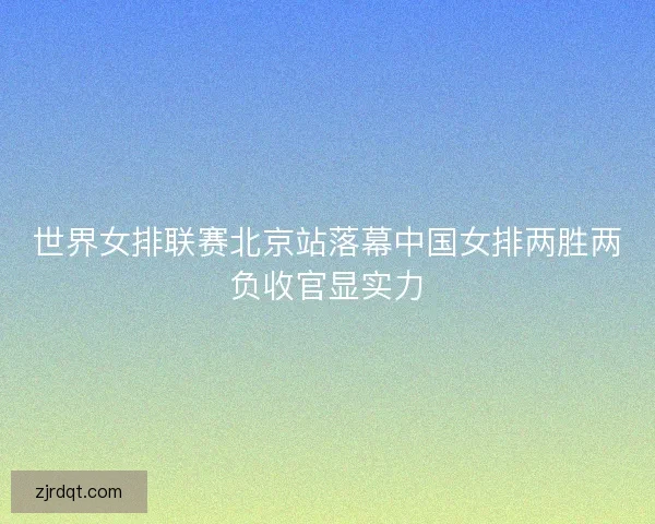 世界女排联赛北京站落幕中国女排两胜两负收官显实力 世界女排联赛北京站落幕中国女排两胜两负收官显实力