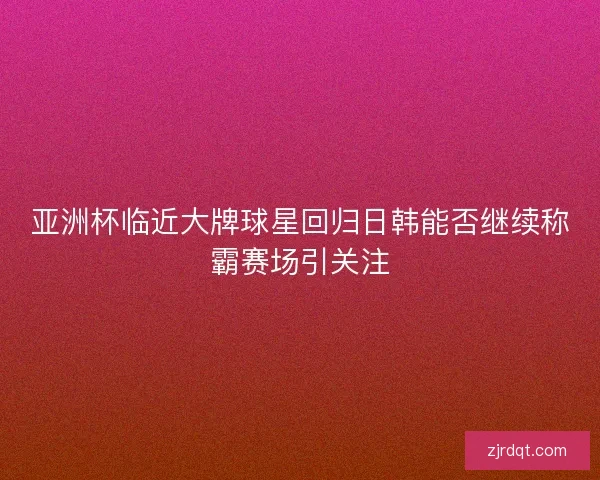 亚洲杯临近大牌球星回归日韩能否继续称霸赛场引关注 亚洲杯临近大牌球星回归日韩能否继续称霸赛场引关注