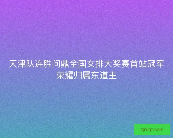 天津队连胜问鼎全国女排大奖赛首站冠军荣耀归属东道主 天津队连胜问鼎全国女排大奖赛首站冠军荣耀归属东道主