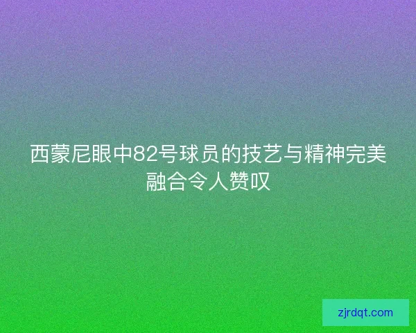 西蒙尼眼中82号球员的技艺与精神完美融合令人赞叹 西蒙尼眼中82号球员的技艺与精神完美融合令人赞叹