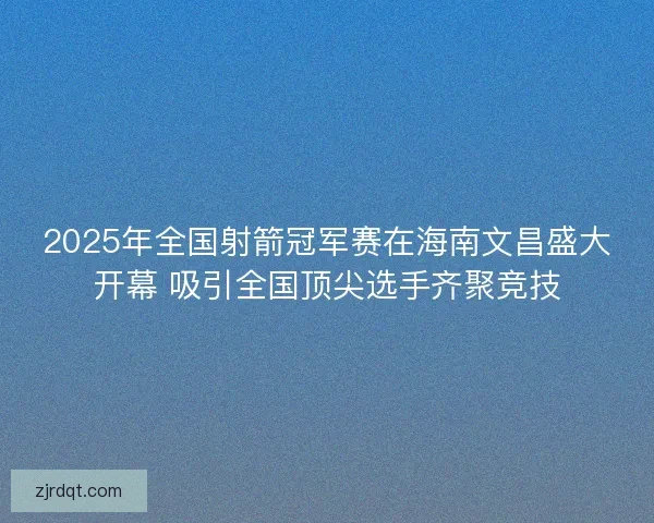 2025年全国射箭冠军赛在海南文昌盛大开幕 吸引全国顶尖选手齐聚竞技 2025年全国射箭冠军赛在海南文昌盛大开幕 吸引全国顶尖选手齐聚竞技