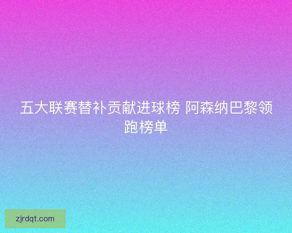 五大联赛替补贡献进球榜 阿森纳巴黎领跑榜单 五大联赛替补贡献进球榜 阿森纳巴黎领跑榜单