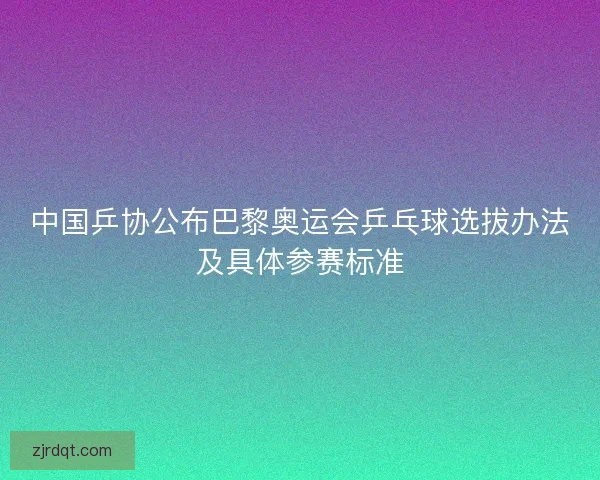 中国乒协公布巴黎奥运会乒乓球选拔办法及具体参赛标准 中国乒协公布巴黎奥运会乒乓球选拔办法及具体参赛标准