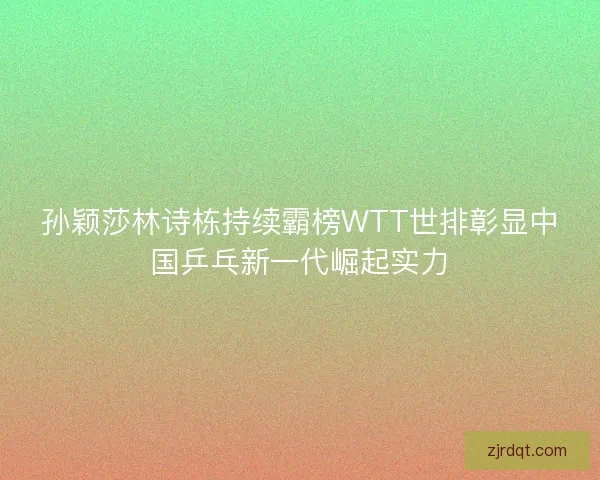 孙颖莎林诗栋持续霸榜WTT世排彰显中国乒乓新一代崛起实力