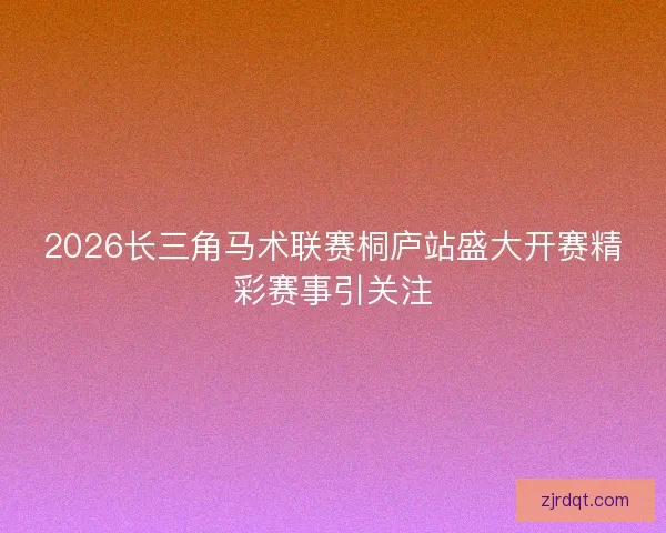 2026长三角马术联赛桐庐站盛大开赛精彩赛事引关注 2026长三角马术联赛桐庐站盛大开赛精彩赛事引关注