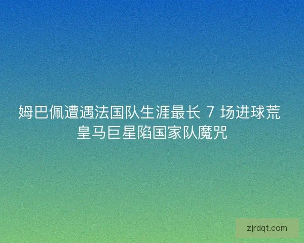 姆巴佩遭遇法国队生涯最长 7 场进球荒 皇马巨星陷国家队魔咒